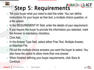 ICT Authority | Ajira Digital |
Ministry of ICT
 Tell your buyer what you need to start the order. You can define
instructions for your buyer as free text, a multiple choice question, or
a file upload.
 In the REQUIREMENT #1 field, enter the details of your requirement.
 If you require the buyer to provide the information you selected, mark
the Answer is mandatory checkbox.
 Click Add.
 In the Answer Type field, select either Free Text, Multiple Answer,
or Attached File.
 Fill out the multiple choice answers you want the buyer to select. You
also have the option to allow more than one answer.
 When finished defining your buyer requirements, click Save &
Continue.
Step 5: Requirements
 
