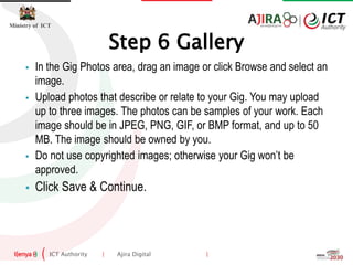 ICT Authority | Ajira Digital |
Ministry of ICT
 In the Gig Photos area, drag an image or click Browse and select an
image.
 Upload photos that describe or relate to your Gig. You may upload
up to three images. The photos can be samples of your work. Each
image should be in JPEG, PNG, GIF, or BMP format, and up to 50
MB. The image should be owned by you.
 Do not use copyrighted images; otherwise your Gig won’t be
approved.
 Click Save & Continue.
Step 6 Gallery
 