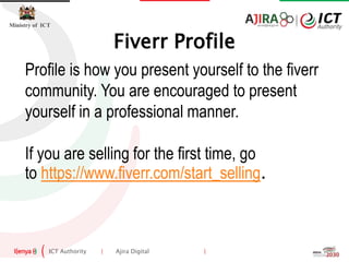 ICT Authority | Ajira Digital |
Ministry of ICT
Profile is how you present yourself to the fiverr
community. You are encouraged to present
yourself in a professional manner.
If you are selling for the first time, go
to https://www.fiverr.com/start_selling.
Fiverr Profile
 