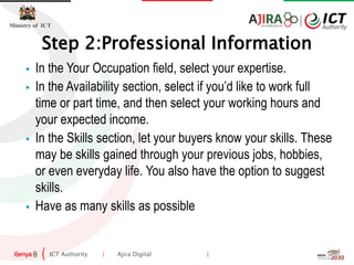 ICT Authority | Ajira Digital |
Ministry of ICT
Step 2:Professional Information
 In the Your Occupation field, select your expertise.
 In the Availability section, select if you’d like to work full
time or part time, and then select your working hours and
your expected income.
 In the Skills section, let your buyers know your skills. These
may be skills gained through your previous jobs, hobbies,
or even everyday life. You also have the option to suggest
skills.
 Have as many skills as possible
 