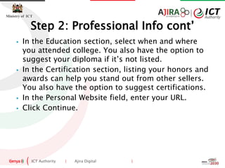 ICT Authority | Ajira Digital |
Ministry of ICT
 In the Education section, select when and where
you attended college. You also have the option to
suggest your diploma if it’s not listed.
 In the Certification section, listing your honors and
awards can help you stand out from other sellers.
You also have the option to suggest certifications.
 In the Personal Website field, enter your URL.
 Click Continue.
Step 2: Professional Info cont’
 