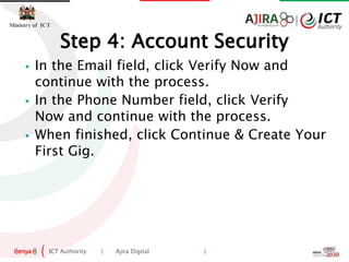 ICT Authority | Ajira Digital |
Ministry of ICT
 In the Email field, click Verify Now and
continue with the process.
 In the Phone Number field, click Verify
Now and continue with the process.
 When finished, click Continue & Create Your
First Gig.
Step 4: Account Security
 
