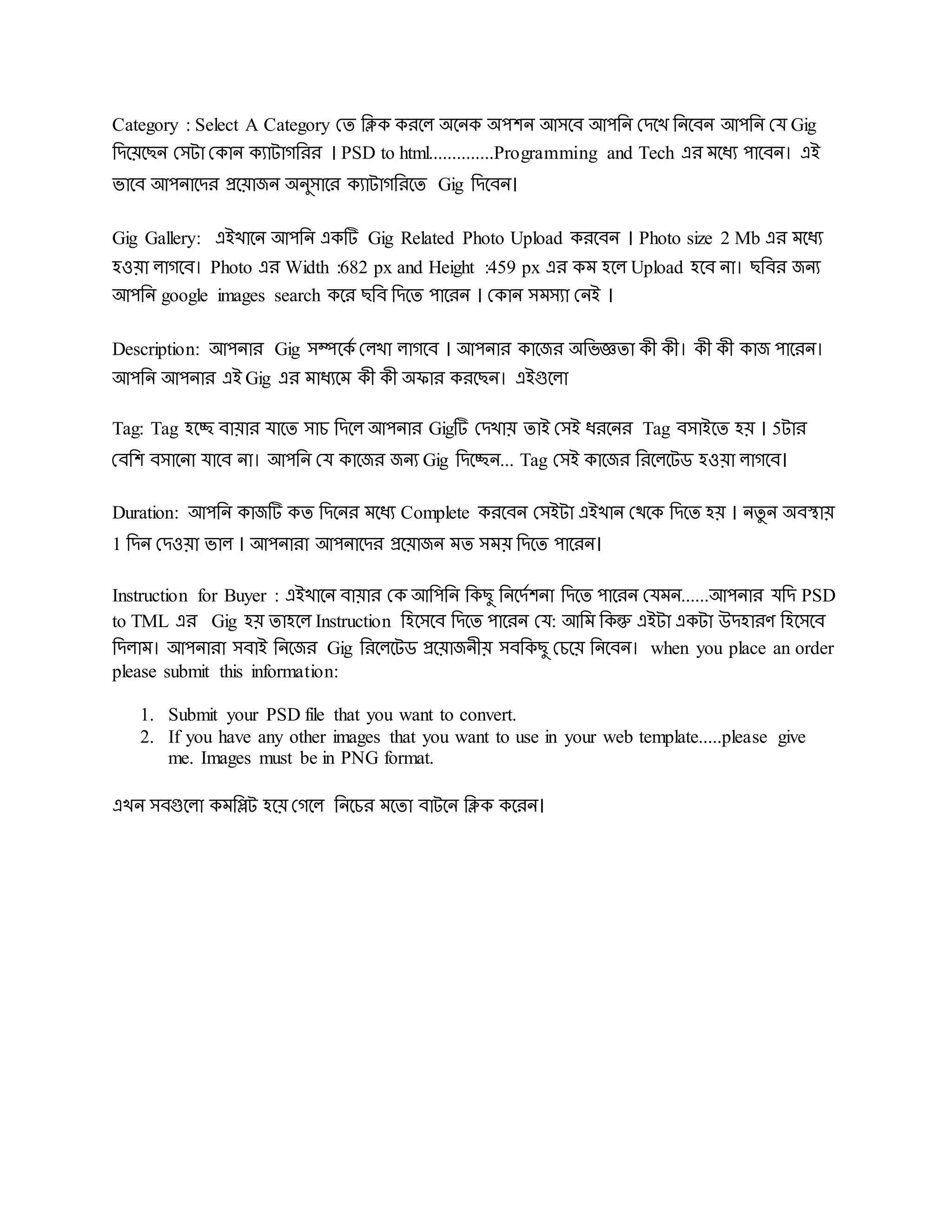 Category : Select A Category দে রিক করদল অদিক অেেি আসদব আেরি দেদখ রিদবি আেরি দে Gig
রেদয়দেি দসটা দকাি কযাটােররর । PSD to html..............Programming and Tech এর মদধয োদবি। এই
ভাদব আেিাদের প্রদয়াজি অিুসাদর কযাটােররদে Gig রেদবি।
Gig Gallery: এইখাদি আেরি একটি Gig Related Photo Upload করদবি । Photo size 2 Mb এর মদধয
হওয়া লােদব। Photo এর Width :682 px and Height :459 px এর কম হদল Upload হদব িা। েরবর জিয
আেরি google images search কদর েরব রেদে োদরি । দকাি সমসযা দিই ।
Description: আেিার Gig সম্পদকড দলখা লােদব । আেিার কাদজর অরভজ্ঞো কী কী। কী কী কাজ োদরি।
আেরি আেিার এই Gig এর মাধযদম কী কী অিার করদেি। এইগুদলা
Tag: Tag হদচ্ছ বায়ার োদে সাচ রেদল আেিার Gigটি দেখায় োই দসই ধরদির Tag বসাইদে হয় । 5টার
দবরে বসাদিা োদব িা। আেরি দে কাদজর জিয Gig রেদচ্ছি... Tag দসই কাদজর ররদলদটড হওয়া লােদব।
Duration: আেরি কাজটি কে রেদির মদধয Complete করদবি দসইটা এইখাি দেদক রেদে হয় । িেু ি অবস্থায়
1 রেি দেওয়া ভাল । আেিারা আেিাদের প্রদয়াজি মে সময় রেদে োদরি।
Instruction for Buyer : এইখাদি বায়ার দক আরেরি রকেু রিদেডেিা রেদে োদরি দেমি......আেিার েরে PSD
to TML এর Gig হয় োহদল Instruction রহদসদব রেদে োদরি দে: আরম রকন্তু এইটা একটা উেহারর্ রহদসদব
রেলাম। আেিারা সবাই রিদজর Gig ররদলদটড প্রদয়াজিীয় সবরকেু দচদয় রিদবি। when you place an order
please submit this information:
1. Submit your PSD file that you want to convert.
2. If you have any other images that you want to use in your web template.....please give
me. Images must be in PNG format.
এখি সবগুদলা কমরিট হদয় দেদল রিদচর মদো বাটদি রিক কদরি।
 