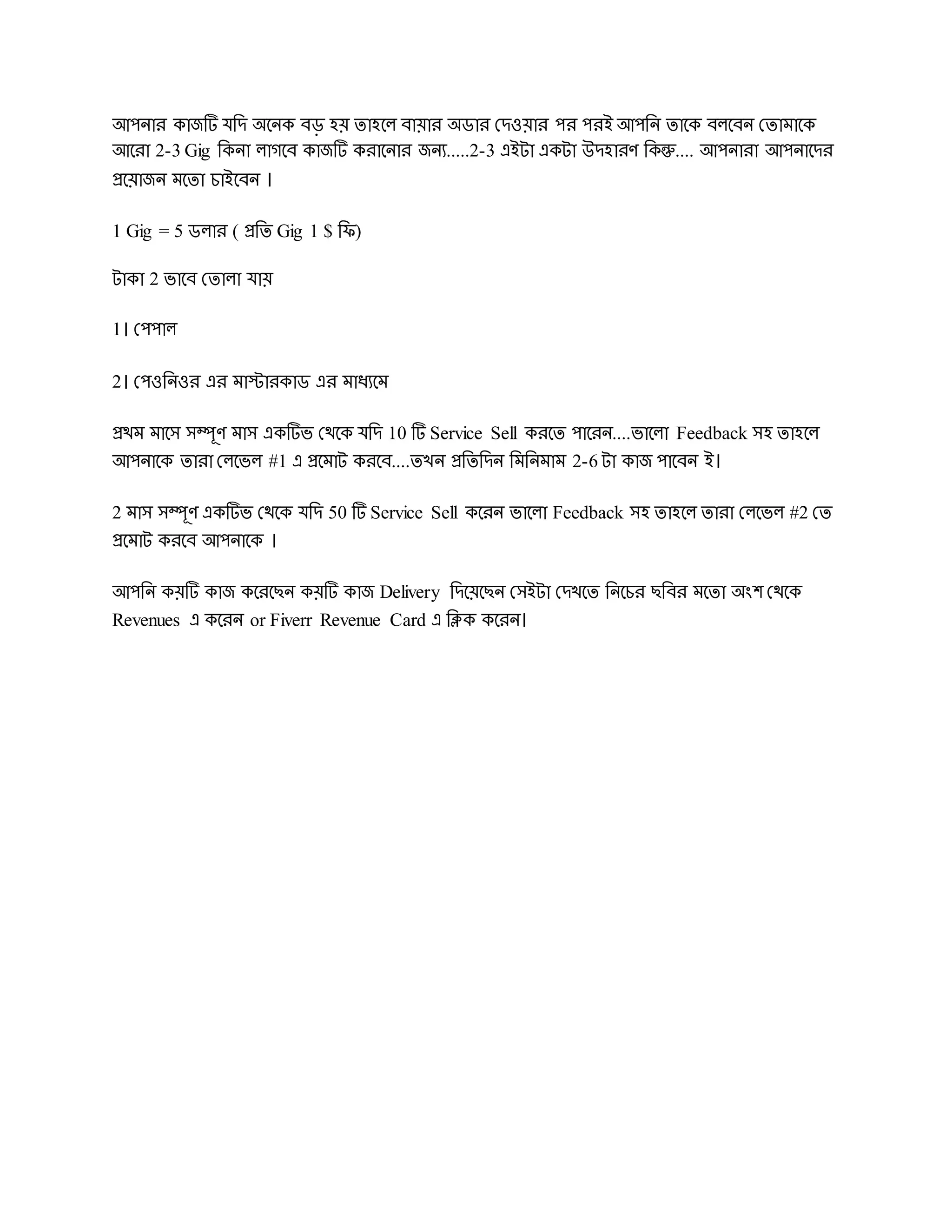 আেিার কাজটি েরে অদিক বড় হয় োহদল বায়ার অডার দেওয়ার ের েরই আেরি োদক বলদবি দোমাদক
আদরা 2-3 Gig রকিা লােদব কাজটি করাদিার জিয.....2-3 এইটা একটা উেহারর্ রকন্তু.... আেিারা আেিাদের
প্রদয়াজি মদো চাইদবি ।
1 Gig = 5 ডলার ( প্ররে Gig 1 $ রি)
টাকা 2 ভাদব দোলা োয়
1। দেোল
2। দেওরিওর এর মাস্টারকাড এর মাধযদম
প্রেম মাদস সম্পূর্ মাস একটিভ দেদক েরে 10 টি Service Sell করদে োদরি....ভাদলা Feedback সহ োহদল
আেিাদক োরা দলদভল #1 এ প্রদমাট করদব....েখি প্ররেরেি রমরিমাম 2-6 টা কাজ োদবি ই।
2 মাস সম্পূর্ একটিভ দেদক েরে 50 টি Service Sell কদরি ভাদলা Feedback সহ োহদল োরা দলদভল #2 দে
প্রদমাট করদব আেিাদক ।
আেরি কয়টি কাজ কদরদেি কয়টি কাজ Delivery রেদয়দেি দসইটা দেখদে রিদচর েরবর মদো অংে দেদক
Revenues এ কদরি or Fiverr Revenue Card এ রিক কদরি।
 