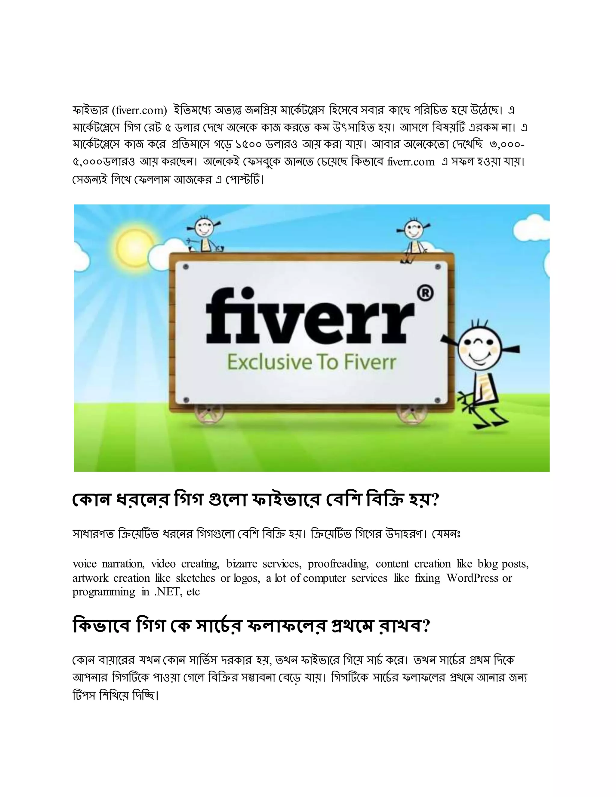 িাইভার (fiverr.com) ইরেমদধয অেযন্ত জিরপ্রয় মাদকড টদিস রহদসদব সবার কাদে েরররচে হদয় উদঠদে। এ
মাদকড টদিদস রেে দরট ৫ ডলার দেদখ অদিদক কাজ করদে কম উৎসারহে হয়। আসদল রবষয়টি এরকম িা। এ
মাদকড টদিদস কাজ কদর প্ররেমাদস েদড় ১৫০০ ডলারও আয় করা োয়। আবার অদিদকদো দেদখরে ৩,০০০-
৫,০০০ডলারও আয় করদেি। অদিদকই দিসবুদক জািদে দচদয়দে রকভাদব fiverr.com এ সিল হওয়া োয়।
দসজিযই রলদখ দিললাম আজদকর এ দোস্টটি।
থকান ধরবনর দ্ধিি গুবলা ফাইভাবর থবদ্ধি দ্ধবদ্ধক্র হয়?
সাধারর্ে ররদয়টিভ ধরদির রেেগুদলা দবরে রবরর হয়। ররদয়টিভ রেদের উোহরর্। দেমিোঃ
voice narration, video creating, bizarre services, proofreading, content creation like blog posts,
artwork creation like sketches or logos, a lot of computer services like fixing WordPress or
programming in .NET, etc
দ্ধকভাবব দ্ধিি থক সাবেি র ফলাফবলর প্রেবম রাখব?
দকাি বায়াদরর েখি দকাি সারভড স েরকার হয়, েখি িাইভাদর রেদয় সাচড কদর। েখি সাদচড র প্রেম রেদক
আেিার রেেটিদক োওয়া দেদল রবররর সম্ভাবিা দবদড় োয়। রেেটিদক সাদচড র িলািদলর প্রেদম আিার জিয
টিেস রেরখদয় রেরচ্ছ।
 