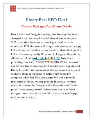 1 Internalsoul @ Fiverr Presents Fiverr Best SEO Deal
http://fiverr.com/internalsoul/ | Fiverr Best SEO Deal 1
Fiverr Best SEO Deal
Custom Packages for all your Needs
Post Panda and Penguin Update, Seo Strategy has really
changed a lot. You need a solid plan of action for your
SEO campaign; in order to rank higher and to make
maximum ROI else you will simply lose money on crappy
links. It has been said over thousands of times that quality
links rules over quantity links and in long run there is no
alternative of manual white hat SEO. We have been
providing our service across all popular IM forums and
our service has shown excellent results post Penguin and
Panda Updates. We know what it takes to rank a site and
we have all in our arsenal to fulfill your needs for
complete white hat SEO campaign. We don’t provide
thousands of links, we just provide those quality links
which is counted by Google and is Penguin and Panda
proof. Over years, several webmasters has benefitted
using our service and we would try to make you happy
with our service too.
 
