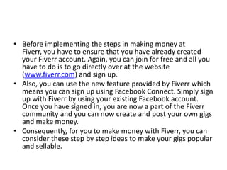 • Before implementing the steps in making money at
Fiverr, you have to ensure that you have already created
your Fiverr account. Again, you can join for free and all you
have to do is to go directly over at the website
(www.fiverr.com) and sign up.
• Also, you can use the new feature provided by Fiverr which
means you can sign up using Facebook Connect. Simply sign
up with Fiverr by using your existing Facebook account.
Once you have signed in, you are now a part of the Fiverr
community and you can now create and post your own gigs
and make money.
• Consequently, for you to make money with Fiverr, you can
consider these step by step ideas to make your gigs popular
and sellable.

 