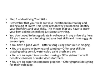 • Step 1 – Identifying Your Skills
• Remember that your skills are your investment in creating and
selling a gig at Fiverr. This is the reason why you need to identify
your strengths and your skills. This means that you have to know
your best abilities in making just about anything.
• You don’t need to be a graduate in college or in any university here.
All you have to do is to bring out your best skills and make a gig. As
an example:
• • You have a good voice – Offer a song using your skills in singing.
• • You are expert in drawing and painting – Offer your skills in
drawing using pencil, water color, paint brush and etc.
• • You are an expert in any video making – Offer videos that will
benefit customers or make videos for them.
• • You are an expert in computer graphics – Offer graphics designing
for their web page.

 