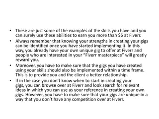 • These are just some of the examples of the skills you have and you
can surely use these abilities to earn you more than $5 at Fiverr.
• Always remember that knowing your strengths in creating your gigs
can be identified once you have started implementing it. In this
way, you already have your own unique gig to offer at Fiverr and
people who are interested in your “Fiverr masterpiece” will greatly
reward you.
• Moreover, you have to make sure that the gigs you have created
using your skills should also be implemented within a time frame.
This is to provide you and the client a better relationship.
• If in the case you don’t know when to start in creating your
gigs, you can browse over at Fiverr and look search for relevant
ideas in which you can use as your reference in creating your own
gigs. However, you have to make sure that your gigs are unique in a
way that you don’t have any competition over at Fiverr.

 