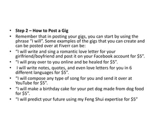 • Step 2 – How to Post a Gig
• Remember that in posting your gigs, you can start by using the
phrase “I will”. Some examples of the gigs that you can create and
can be posted over at Fiverr can be:
• “I will write and sing a romantic love letter for your
girlfriend/boyfriend and post it on your Facebook account for $5”.
• “I will pray over to you online and be healed for $5”.
• I will write notes, quotes, and even love letters for you in 6
different languages for $5”.
• “I will compose any type of song for you and send it over at
YouTube for $5”.
• “I will make a birthday cake for your pet dog made from dog food
for $5”.
• “I will predict your future using my Feng Shui expertise for $5”

 