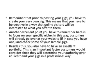 • Remember that prior to posting your gigs; you have to
create your very own gig. This means that you have to
be creative in a way that online visitors will be
interested to what you offer to them.
• Another excellent point you have to remember here is
to focus on your specific niche. In this way, customers
will directly go over at your website (if in case you have
one) and check some of your sample gigs.
• Besides this, you also have to have an excellent
portfolio. This is an important factor customers would
consider since they will determine your authority over
at Fiverr and your gigs in a professional way.

 