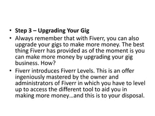 • Step 3 – Upgrading Your Gig
• Always remember that with Fiverr, you can also
upgrade your gigs to make more money. The best
thing Fiverr has provided as of the moment is you
can make more money by upgrading your gig
business. How?
• Fiverr introduces Fiverr Levels. This is an offer
ingeniously mastered by the owner and
administrators of Fiverr in which you have to level
up to access the different tool to aid you in
making more money…and this is to your disposal.

 
