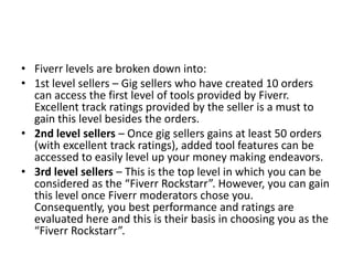 • Fiverr levels are broken down into:
• 1st level sellers – Gig sellers who have created 10 orders
can access the first level of tools provided by Fiverr.
Excellent track ratings provided by the seller is a must to
gain this level besides the orders.
• 2nd level sellers – Once gig sellers gains at least 50 orders
(with excellent track ratings), added tool features can be
accessed to easily level up your money making endeavors.
• 3rd level sellers – This is the top level in which you can be
considered as the “Fiverr Rockstarr”. However, you can gain
this level once Fiverr moderators chose you.
Consequently, you best performance and ratings are
evaluated here and this is their basis in choosing you as the
“Fiverr Rockstarr”.

 