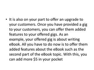 • It is also on your part to offer an upgrade to
your customers. Once you have provided a gig
to your customers, you can offer them added
features to your offered gigs. As an
example, your offered gig is about writing
eBook. All you have to do now is to offer them
added features about the eBook such as the
second part of the eBook topic. With this, you
can add more $5 in your pocket

 