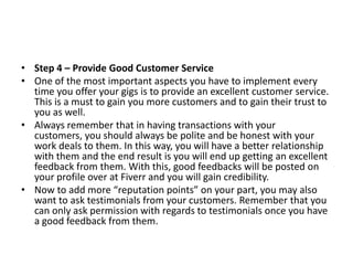 • Step 4 – Provide Good Customer Service
• One of the most important aspects you have to implement every
time you offer your gigs is to provide an excellent customer service.
This is a must to gain you more customers and to gain their trust to
you as well.
• Always remember that in having transactions with your
customers, you should always be polite and be honest with your
work deals to them. In this way, you will have a better relationship
with them and the end result is you will end up getting an excellent
feedback from them. With this, good feedbacks will be posted on
your profile over at Fiverr and you will gain credibility.
• Now to add more “reputation points” on your part, you may also
want to ask testimonials from your customers. Remember that you
can only ask permission with regards to testimonials once you have
a good feedback from them.

 