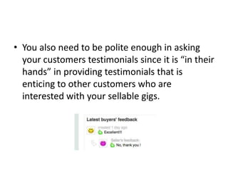 • You also need to be polite enough in asking
your customers testimonials since it is “in their
hands” in providing testimonials that is
enticing to other customers who are
interested with your sellable gigs.

 