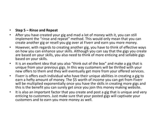 •
•
•

•
•

•

Step 5 – Rinse and Repeat
After you have created your gig and mad a lot of money with it, you can still
implement the “rinse and repeat” method. This would only mean that you can
create another gig or resell you gig over at Fiverr and earn you more money.
However, with regards to creating another gig, you have to think of effective ways
on how you can enhance your skills. Although you can say that the gigs you create
are based on your skills, you also need to think of more enticing and sellable gigs
based on your skills.
It is an excellent idea that you also “think out of the box” and make a gig that is
unique from your previous gigs. In this way customers will be thrilled with your
new offers to them and they will eventually get more from your offered services.
Fiverr is offers each individual who have their unique abilities in creating a gig to
earn a hefty amount of money. The $5 worth of income you can get from Fiverr
will be multiplied exponentially once you have the skills in creating more gigs and
this is the benefit you can surely get once you join this money making website.
It is also an important factor that you create and post a gig that is unique and very
enticing to customers. Just make sure that your posted gigs will captivate your
customers and to earn you more money as well.

 
