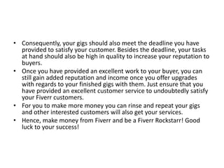 • Consequently, your gigs should also meet the deadline you have
provided to satisfy your customer. Besides the deadline, your tasks
at hand should also be high in quality to increase your reputation to
buyers.
• Once you have provided an excellent work to your buyer, you can
still gain added reputation and income once you offer upgrades
with regards to your finished gigs with them. Just ensure that you
have provided an excellent customer service to undoubtedly satisfy
your Fiverr customers.
• For you to make more money you can rinse and repeat your gigs
and other interested customers will also get your services.
• Hence, make money from Fiverr and be a Fiverr Rockstarr! Good
luck to your success!

 