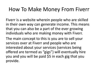 How To Make Money From Fiverr
Fiverr is a website wherein people who are skilled
in their own way can generate income. This means
that you can also be a part of the ever growing
individuals who are making money with Fiverr.
The main concept to this is you are to sell your
services over at Fiverr and people who are
interested about your services (services being
offered are termed as “gigs”) will eventually hire
you and you will be paid $5 in each gig that you
provide.

 