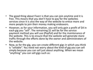 • The good thing about Fiverr is that you can join anytime and it is
free. This means that you don’t have to pay for the websites
services since it is also the way of the website to entice more and
more people to join their money making endeavors.
• However, as for your information, you will only gain a profit of $4 in
each gig you “sell”. The remaining $1 will be for the service
payment method you will use (PayPal) and for the maintenance of
the website. This is to ensure that the website will generate more
traffic through the efforts done by the owner and administrators of
the website.
• Now, as for the gig, you can create different gigs in which you think
is “sellable”. You need not worry about the kind of gig you can sell
simply because you can sell just about anything. When we mean
“anything” you can sell gigs such as:

 