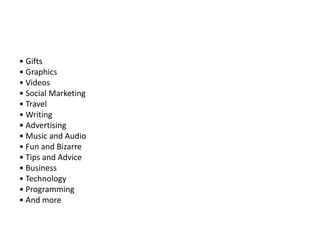 • Gifts
• Graphics
• Videos
• Social Marketing
• Travel
• Writing
• Advertising
• Music and Audio
• Fun and Bizarre
• Tips and Advice
• Business
• Technology
• Programming
• And more

 