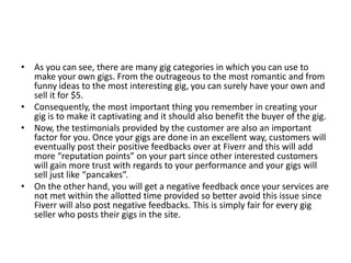 • As you can see, there are many gig categories in which you can use to
make your own gigs. From the outrageous to the most romantic and from
funny ideas to the most interesting gig, you can surely have your own and
sell it for $5.
• Consequently, the most important thing you remember in creating your
gig is to make it captivating and it should also benefit the buyer of the gig.
• Now, the testimonials provided by the customer are also an important
factor for you. Once your gigs are done in an excellent way, customers will
eventually post their positive feedbacks over at Fiverr and this will add
more “reputation points” on your part since other interested customers
will gain more trust with regards to your performance and your gigs will
sell just like “pancakes”.
• On the other hand, you will get a negative feedback once your services are
not met within the allotted time provided so better avoid this issue since
Fiverr will also post negative feedbacks. This is simply fair for every gig
seller who posts their gigs in the site.

 