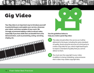 Gig Video 
Your Gig video is an important way to introduce yourself 
to potential buyers and explain your service, showcase 
your talent, and share samples of your work. We 
strongly recommend adding a video to attract sales, 
especially if you have skills that can benefit from a live 
demonstration, such as presenting, acting, narrating, 
singing, etc. 
10 | Fiverr Seller Best Practices 
Use the guidelines below to 
help you create a great Gig video: 
1. The video should reflect the service as it will be 
delivered to the buyer, including the same standard 
of quality. Avoid using the services of a third party to 
create a Gig video for you, which might lead buyers 
to expect a standard of quality that you cannot 
deliver to them. 
2. You must own the copyright to your video. 
In addition to being misleading, using someone 
else’s video may violate copyright laws. 
1 
2 
 
