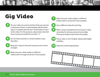 Gig Video 7. Make sure your audio quality is sufficient. 
11 | Fiverr Seller Best Practices 
Videos with no sound won’t be accepted. 
7 
8 
9 
8. Use a different video for each Gig. 
9. When using a smartphone to record your video, 
remember to hold your phone horizontally. 
Filming vertically compromises the quality. 
10 
10. If your video is not in English, please add English 
subtitles. 
11 
11. Keep the content appropriate. 
3. On your video, be sure to mention that your service 
is exclusive to Fiverr, or alternatively, add the Fiverr 
logo or a subtitle with the text “Exclusively on Fiverr” 
to the video. For this purpose, please take note that 
Fiverr is pronounced like the number “5.” 
4. Do not share any links or contact details in your 
Gig video. 
5. Keep your video to the point and up to one minute 
in length. 
6. Make sure your video quality is sufficient. 
Videos with no images at all won’t be accepted. 
3 
4 
5 
6 
 