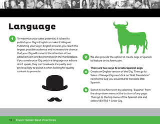 Language 
1. To maximize your sales potential, it is best to 
publish your Gig in English or make it bilingual. 
Publishing your Gig in English ensures you reach the 
largest possible audience and increases the chance 
that your Gig will come to the attention of our 
editorial team and be promoted in the marketplace. 
If you create your Gig only in a language our editors 
don’t speak, they can’t evaluate its quality and 
are less likely to select it when looking for quality 
content to promote. 
12 | Fiverr Seller Best Practices 
2. We also provide the option to create Gigs in Spanish 
to feature on es.fiverr.com. 
There are two ways to create Spanish Gigs: 
a. Create an English version of the Gig. Then go to 
Sales > Manage Gigs and click on “Add Translation” 
next to the Gig you would like to translate into 
Spanish. 
b. Switch to es.fiverr.com by selecting “Español” from 
the drop-down menu at the bottom of any page. 
Then go to the top menu of the Spanish site and 
select VENTAS > Crear Gig. 
1 
2 
a 
b 
 
