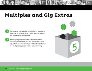 Multiples and Gig Extras 
1 
1. Decide what you’re willing to offer for $5, keeping in 
mind that as you level up as a seller, you’ll be able to 
add Gig Extras to your service. 
2 
2. It’s always a good tip to offer a little more in the 
beginning in order to build sales and establish your 
reputation. As a new seller you will be able to offer up 
to 4 multiples so you can hit the ground running. 
13 | Fiverr Seller Best Practices 
 