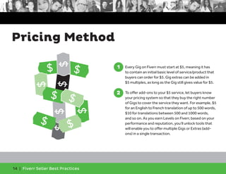 Pricing Method 
$ 
$ 
$ $ 
14 | Fiverr Seller Best Practices 
1. Every Gig on Fiverr must start at $5, meaning it has 
to contain an initial basic level of service/product that 
buyers can order for $5. Gig extras can be added in 
$5 multiples, as long as the Gig still gives value for $5. 
2. To offer add-ons to your $5 service, let buyers know 
your pricing system so that they buy the right number 
of Gigs to cover the service they want. For example, $5 
for an English to French translation of up to 500 words, 
$10 for translations between 500 and 1000 words, 
and so on. As you earn Levels on Fiverr, based on your 
performance and reputation, you’ll unlock tools that 
will enable you to offer multiple Gigs or Extras (add-ons) 
in a single transaction. 
1 
2 
$ 
$ 
$ $ $ 
$ 
$ 
$ 
 