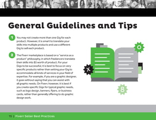 General Guidelines and Tips 
1 
1. You may not create more than one Gig for each 
product. However, it is smart to translate your 
skills into multiple products and use a different 
Gig to sell each product. 
2 
2. The Fiverr marketplace is based on a “service as a 
product” philosophy, in which freelancers translate 
their skills into $5 worth of product. For your 
Gigs to be successful, it is best to focus on very 
specific products rather than setting your Gig to 
accommodate all kinds of services in your field of 
expertise. For example, if you are a graphic designer, 
it goes without saying that you can assist with 
all graphic needs. On Fiverr, however, it is best if 
you create specific Gigs for typical graphic needs, 
such as logo design, banners, flyers, or business 
cards, rather than generally offering to do graphic 
design work. 
15 | Fiverr Seller Best Practices 
o 
x 
8 
 