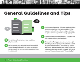 General Guidelines and Tips 
16 | Fiverr Seller Best Practices 
5 
5. Do not include any adult, offensive or inappropriate 
content in your Gigs. Fiverr attracts buyers of all 
ages and nationalities, and we need you to help us 
keep our content respectable and age appropriate. 
6 
6. Gigs must include a valuable service. Gigs with the 
title “I will do nothing” will be denied. 
7. If instead of offering your services, you need a job 
done for you, Fiverr gives you the option to submit 
a Gig request through our “request a Gig” service 
and let our talented sellers come to you. Move your 
cursor over your username in the upper right hand 
corner of the website and select “Request a Gig.” 
7 
3. Do not charge for shipping unless you deliver 
physical goods. 
4. Do not provide your personal contact information, 
and do not ask your buyers for theirs. Exchanging 
contact details for communication outside of Fiverr 
is not allowed. 
3 
4 
m 
f 
