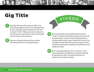 Gig Title 
1 
1. Your Gig® title describes what you offer to do 
for $5 and should be written in the standard Fiverr 
format. A Gig description begins with I will” and 
ends with “for $5.” What you insert in between is 
your $5 service, starting with a verb. For example: 
“record a one minute voiceover.” 
2 
2. Keep your Gig title informative but concise. 
Save the specifics for the Gig description. 
3 | Fiverr Seller Best Practices 
FIVERR 
3. Since the Gig title ends by default with the words 
“for $5,” the title must reflect only the service you will 
be delivering for the price of $5. Adding services to 
this description (such as your Gig extras) that won’t be 
included in the $5 offer will cause your buyers to have 
unrealistic expectations, leading to dissatisfaction and 
negative reviews. 
4. Don’t repeat keywords (such as “voiceover” in the 
above example) in the Gig title or otherwise attempt 
to optimize it for SEO. This will not improve the 
position of your Gig in searches. 
3 
4 
 