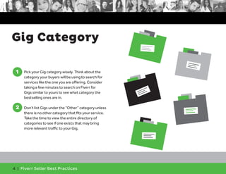 Gig Category 
1 
1. Pick your Gig category wisely. Think about the 
category your buyers will be using to search for 
services like the one you are offering. Consider 
taking a few minutes to search on Fiverr for 
Gigs similar to yours to see what category the 
bestselling ones are in. 
2 
2. Don’t list Gigs under the “Other” category unless 
there is no other category that fits your service. 
Take the time to view the entire directory of 
categories to see if one exists that may bring 
more relevant traffic to your Gig. 
4 | Fiverr Seller Best Practices 
 