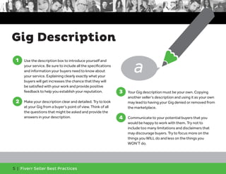 Gig Description 
1 
1. Use the description box to introduce yourself and 
your service. Be sure to include all the specifications 
and information your buyers need to know about 
your service. Explaining clearly exactly what your 
buyers will get increases the chance that they will 
be satisfied with your work and provide positive 
feedback to help you establish your reputation. 
2 
2. Make your description clear and detailed. Try to look 
at your Gig from a buyer’s point of view. Think of all 
the questions that might be asked and provide the 
answers in your description. 
5 | Fiverr Seller Best Practices 
3. Your Gig description must be your own. Copying 
another seller’s description and using it as your own 
may lead to having your Gig denied or removed from 
the marketplace. 
4. Communicate to your potential buyers that you 
would be happy to work with them. Try not to 
include too many limitations and disclaimers that 
may discourage buyers. Try to focus more on the 
things you WILL do and less on the things you 
WON’T do. 
3 
4 
a 
 