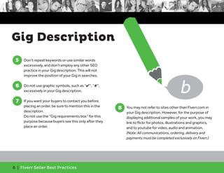 Gig Description 
5 
5. Don’t repeat keywords or use similar words 
excessively, and don’t employ any other SEO 
practice in your Gig description. This will not 
improve the position of your Gig in searches. 
6 
6. Do not use graphic symbols, such as “4”, “#”, 
excessively in your Gig description. 
7 
7. If you want your buyers to contact you before 
placing an order, be sure to mention this in the 
description. 
Do not use the “Gig requirements box” for this 
purpose because buyers see this only after they 
place an order. 
6 | Fiverr Seller Best Practices 
8. You may not refer to sites other than Fiverr.com in 
your Gig description. However, for the purpose of 
displaying additional samples of your work, you may 
link to flickr for photos, illustrations and graphics, 
and to youtube for video, audio and animation. 
(Note: All communications, ordering, delivery and 
payments must be completed exclusively on Fiverr.) 
8 
b 
 