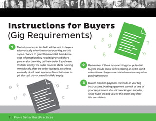 Instructions for Buyers 
(Gig Requirements) 
1 
1. The information in this field will be sent to buyers 
automatically when they order your Gig, so this 
is your chance to greet them and let them know 
what information they need to provide before 
you can start working on their order. If you leave 
this field empty, the order counter starts running 
immediately after the order is placed, so unless 
you really don’t need any input from the buyer to 
get started, do not leave this field empty. 
7 | Fiverr Seller Best Practices 
2. Remember, if there is something your potential 
buyers should know before placing an order, don’t 
enter it here. Buyers see this information only after 
placing the order. 
3. Do not mention payment methods in your Gig 
instructions. Making a payment cannot be one of 
your requirements to start working on an order, 
since Fiverr credits you for the order only after 
it is completed. 
2 
3 
a e 
b 
3 
6 
c 
d 
g 
h 
8 
7 
5 
6 
f 
 
