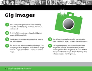 Gig Images 
8 | Fiverr Seller Best Practices 
5. Use different images for each Gig you create to 
make it easier for buyers to select the right product. 
6. The Gig gallery allows you to upload up to three 
images. We strongly recommend that you take 
advantage of all three image slots, but use the first 
slot for your favorite image - this is the image that 
will appear as the main Gig image. 
5 
6 
1. Make sure your Gig images are clear and sharp. 
They should not be blurry, pixelated, too dark or 
washed out. 
2. To fit the full frame, images should be 682 pixels 
wide and 459 pixels high. 
3. Your images should clearly represent the service 
you are providing. 
4. You should own the copyright to your images - for 
example, you took the photo or created the image 
yourself - or you should have a license to use the 
image. 
1 
2 
3 
4 
 
