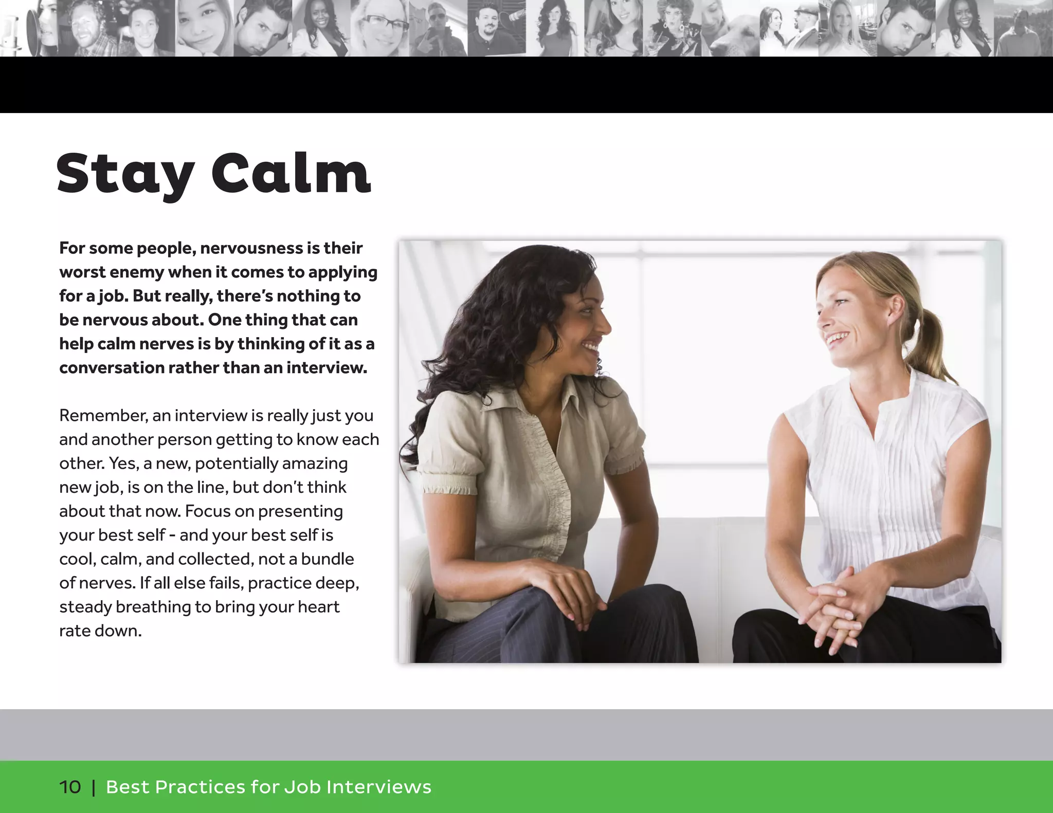 Stay Calm
For some people, nervousness is their
worst enemy when it comes to applying
for a job. But really, there’s nothing to
be nervous about. One thing that can
help calm nerves is by thinking of it as a
conversation rather than an interview.
Remember, an interview is really just you
and another person getting to know each
other. Yes, a new, potentially amazing
new job, is on the line, but don’t think
about that now. Focus on presenting
your best self - and your best self is
cool, calm, and collected, not a bundle
of nerves. If all else fails, practice deep,
steady breathing to bring your heart
rate down.
10 | Best Practices for Job Interviews
 