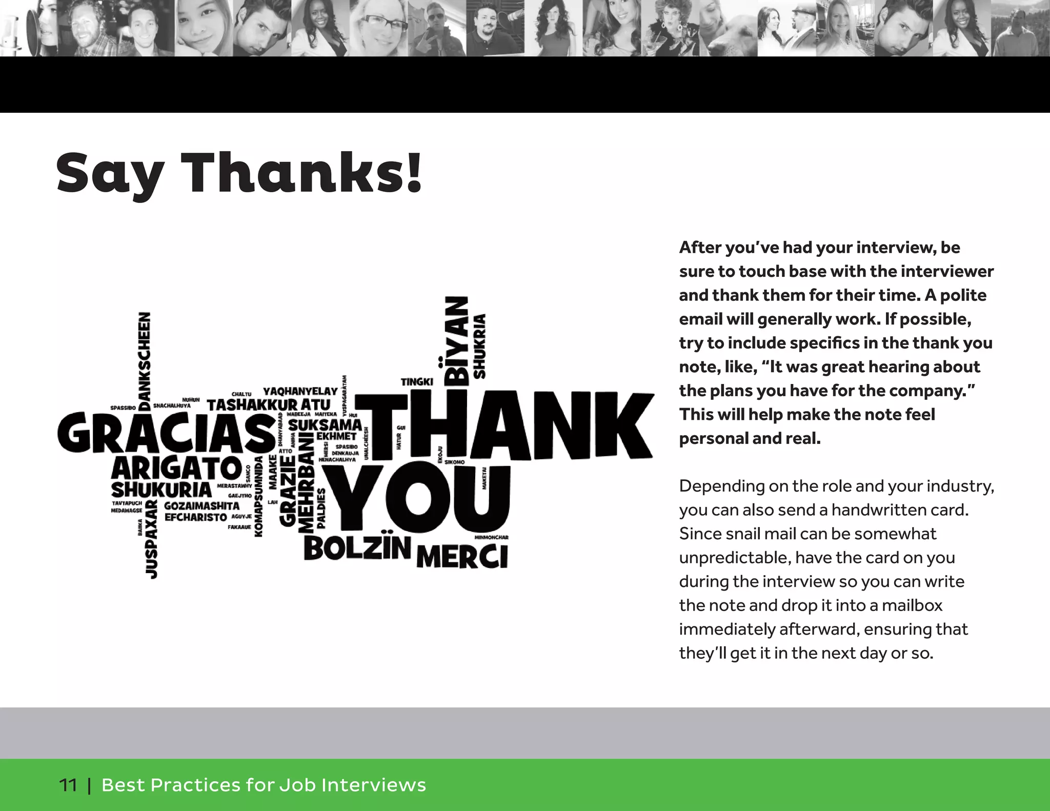Say Thanks!
After you’ve had your interview, be
sure to touch base with the interviewer
and thank them for their time. A polite
email will generally work. If possible,
try to include specifics in the thank you
note, like, “It was great hearing about
the plans you have for the company.”
This will help make the note feel
personal and real.
Depending on the role and your industry,
you can also send a handwritten card.
Since snail mail can be somewhat
unpredictable, have the card on you
during the interview so you can write
the note and drop it into a mailbox
immediately afterward, ensuring that
they’ll get it in the next day or so.
11 | Best Practices for Job Interviews
 