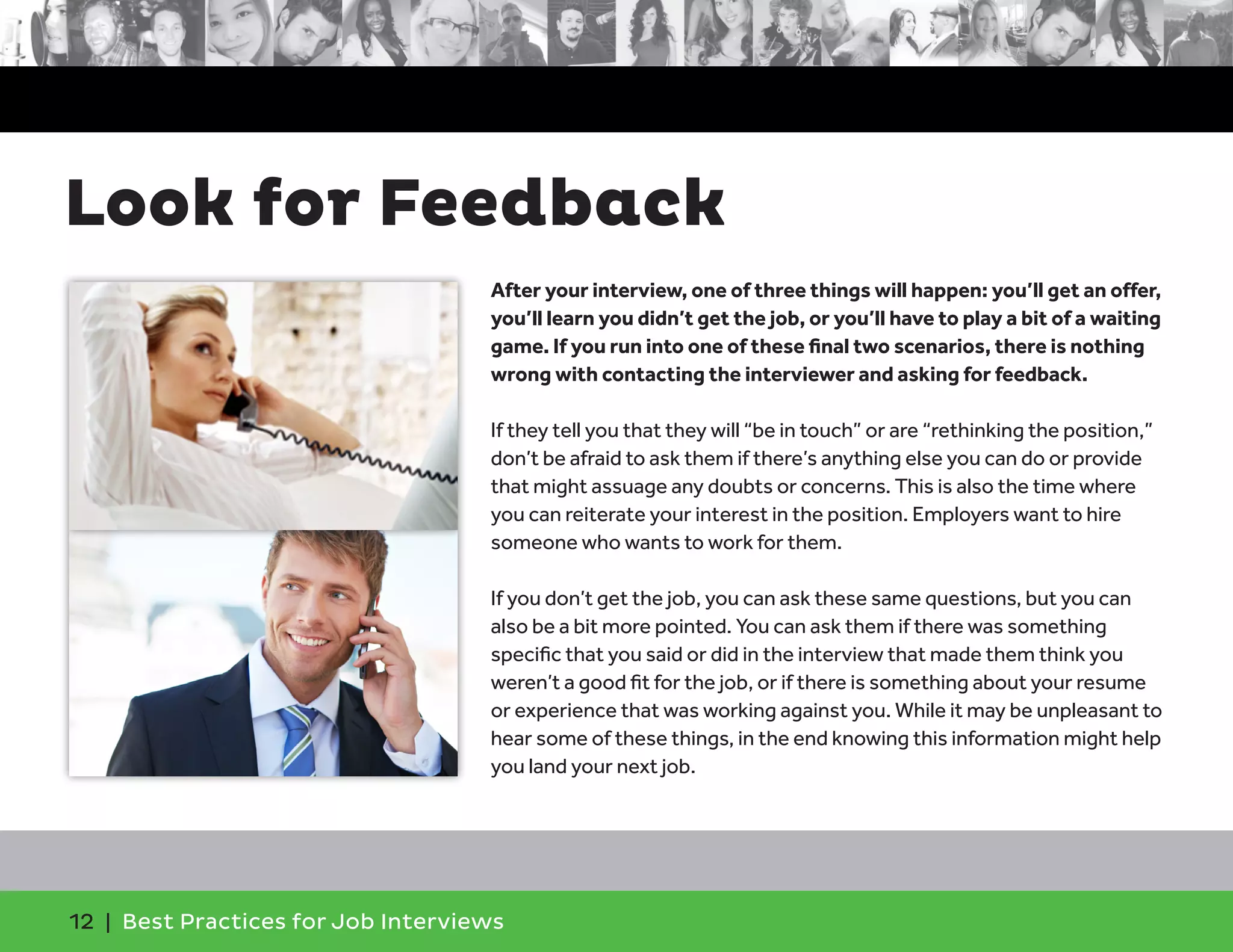 Look for Feedback
After your interview, one of three things will happen: you’ll get an offer,
you’ll learn you didn’t get the job, or you’ll have to play a bit of a waiting
game. If you run into one of these final two scenarios, there is nothing
wrong with contacting the interviewer and asking for feedback.
If they tell you that they will “be in touch” or are “rethinking the position,”
don’t be afraid to ask them if there’s anything else you can do or provide
that might assuage any doubts or concerns. This is also the time where
you can reiterate your interest in the position. Employers want to hire
someone who wants to work for them.
If you don’t get the job, you can ask these same questions, but you can
also be a bit more pointed. You can ask them if there was something
specific that you said or did in the interview that made them think you
weren’t a good fit for the job, or if there is something about your resume
or experience that was working against you. While it may be unpleasant to
hear some of these things, in the end knowing this information might help
you land your next job.
12 | Best Practices for Job Interviews
 