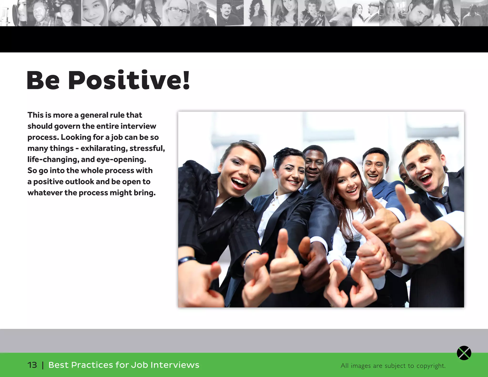 Be Positive!
This is more a general rule that
should govern the entire interview
process. Looking for a job can be so
many things - exhilarating, stressful,
life-changing, and eye-opening.
So go into the whole process with
a positive outlook and be open to
whatever the process might bring.
13 | Best Practices for Job Interviews All images are subject to copyright.
 