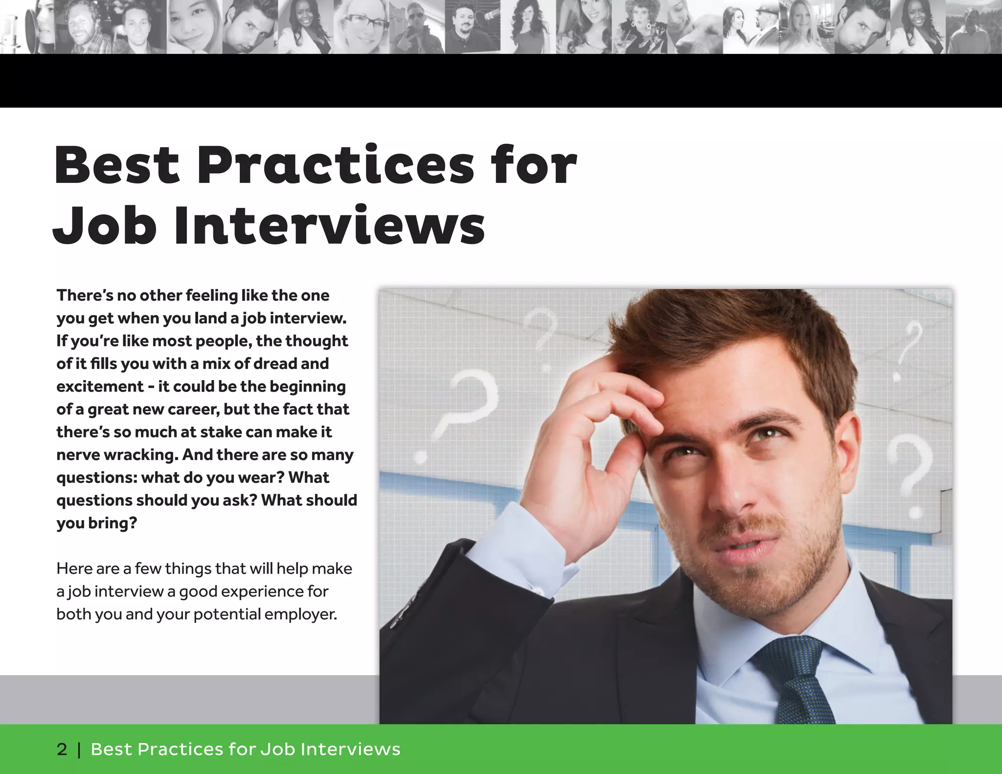 There’s no other feeling like the one
you get when you land a job interview.
If you’re like most people, the thought
of it fills you with a mix of dread and
excitement - it could be the beginning
of a great new career, but the fact that
there’s so much at stake can make it
nerve wracking. And there are so many
questions: what do you wear? What
questions should you ask? What should
you bring?
Here are a few things that will help make
a job interview a good experience for
both you and your potential employer.
Best Practices for
Job Interviews
2 | Best Practices for Job Interviews
 