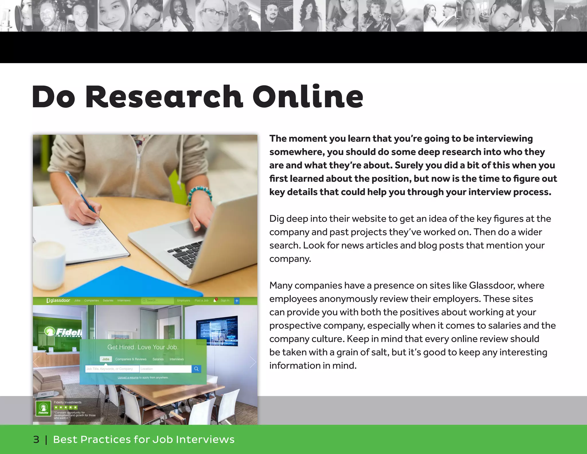 Do Research Online
3 | Best Practices for Job Interviews
The moment you learn that you’re going to be interviewing
somewhere, you should do some deep research into who they
are and what they’re about. Surely you did a bit of this when you
first learned about the position, but now is the time to figure out
key details that could help you through your interview process.
Dig deep into their website to get an idea of the key figures at the
company and past projects they’ve worked on. Then do a wider
search. Look for news articles and blog posts that mention your
company.
Many companies have a presence on sites like Glassdoor, where
employees anonymously review their employers. These sites
can provide you with both the positives about working at your
prospective company, especially when it comes to salaries and the
company culture. Keep in mind that every online review should
be taken with a grain of salt, but it’s good to keep any interesting
information in mind.
 
