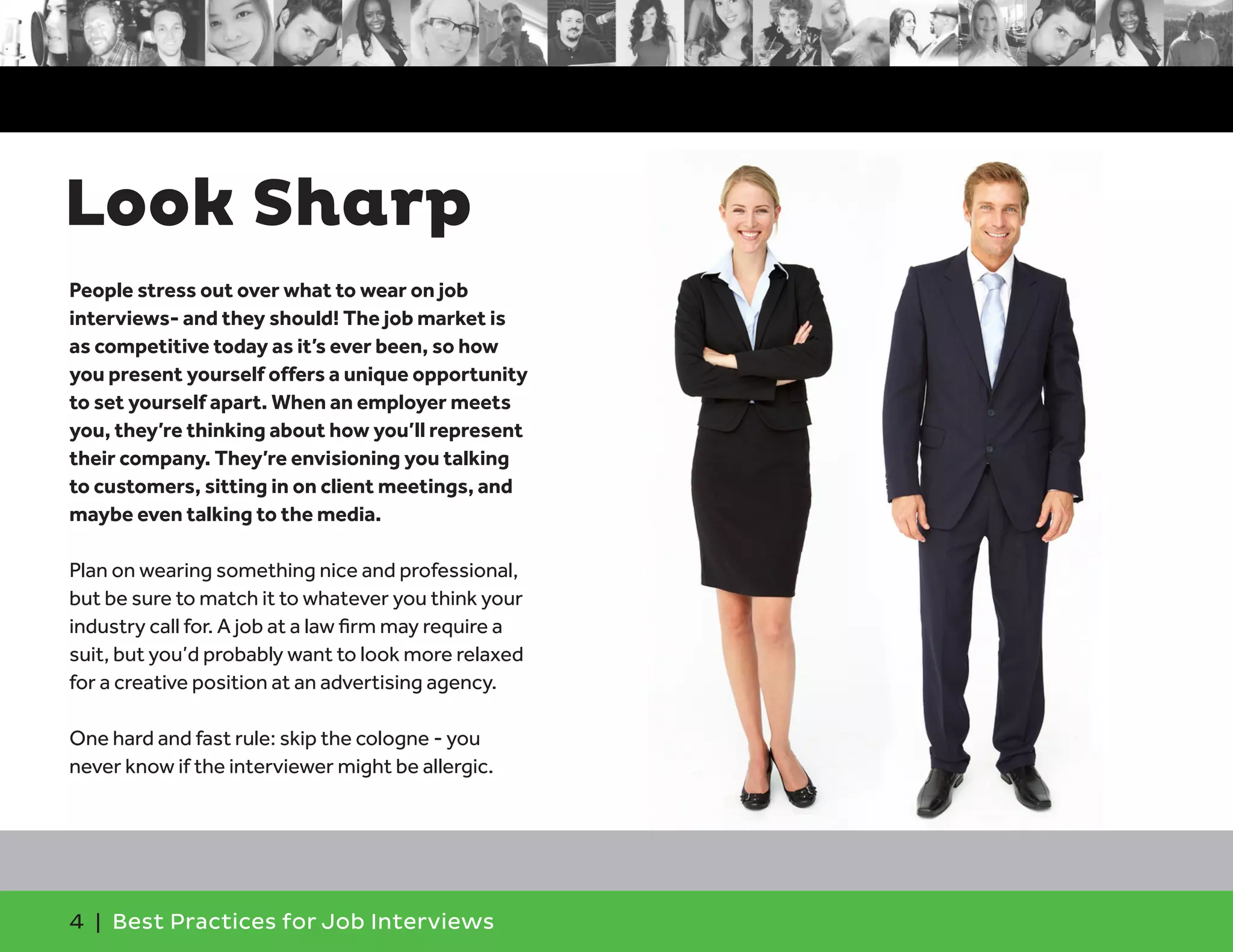 Look Sharp
4 | Best Practices for Job Interviews
People stress out over what to wear on job
interviews- and they should! The job market is
as competitive today as it’s ever been, so how
you present yourself offers a unique opportunity
to set yourself apart. When an employer meets
you, they’re thinking about how you’ll represent
their company. They’re envisioning you talking
to customers, sitting in on client meetings, and
maybe even talking to the media.
Plan on wearing something nice and professional,
but be sure to match it to whatever you think your
industry call for. A job at a law firm may require a
suit, but you’d probably want to look more relaxed
for a creative position at an advertising agency.
One hard and fast rule: skip the cologne - you
never know if the interviewer might be allergic.
 