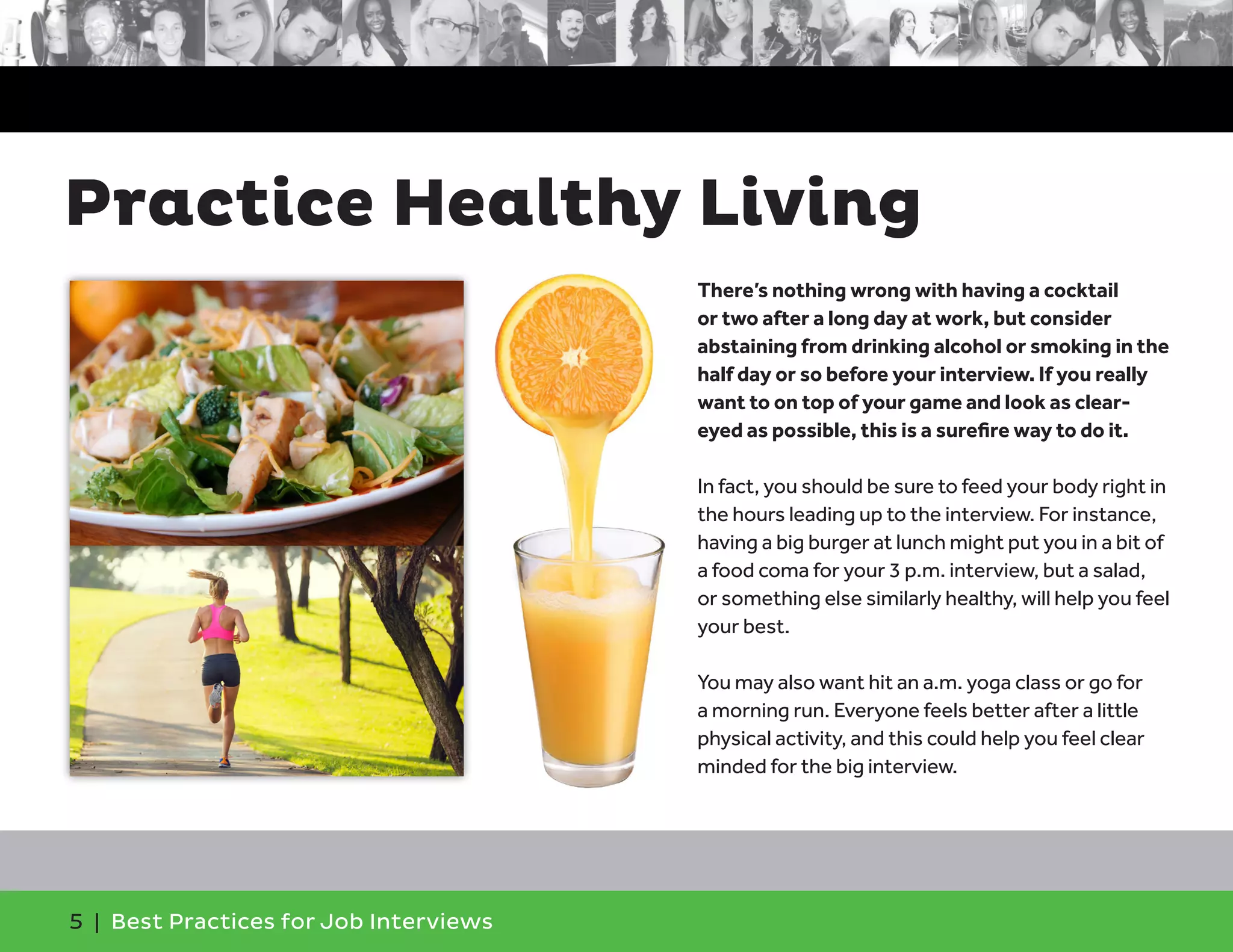 Practice Healthy Living
There’s nothing wrong with having a cocktail
or two after a long day at work, but consider
abstaining from drinking alcohol or smoking in the
half day or so before your interview. If you really
want to on top of your game and look as clear-
eyed as possible, this is a surefire way to do it.
In fact, you should be sure to feed your body right in
the hours leading up to the interview. For instance,
having a big burger at lunch might put you in a bit of
a food coma for your 3 p.m. interview, but a salad,
or something else similarly healthy, will help you feel
your best.
You may also want hit an a.m. yoga class or go for
a morning run. Everyone feels better after a little
physical activity, and this could help you feel clear
minded for the big interview.
5 | Best Practices for Job Interviews
 