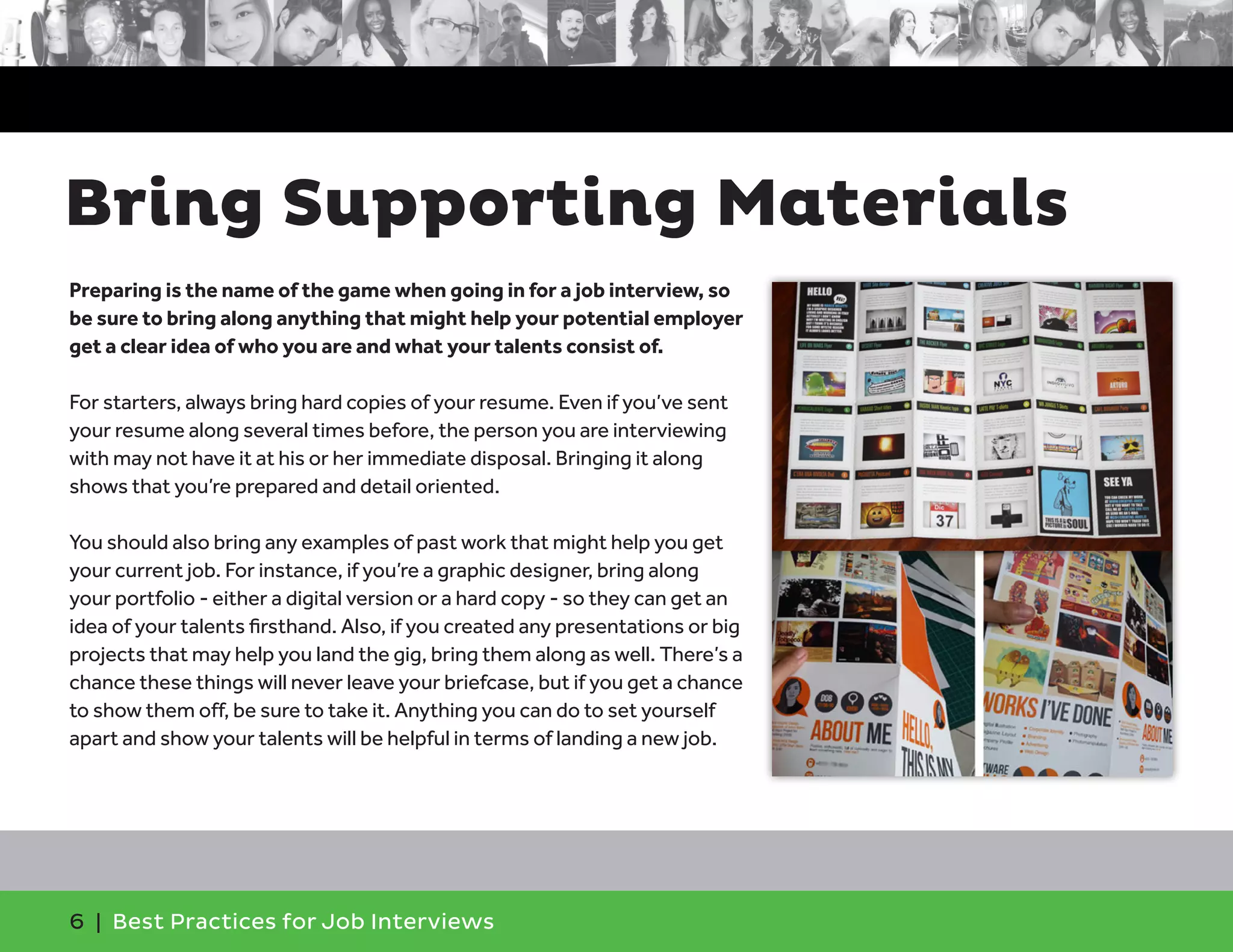 Bring Supporting Materials
Preparing is the name of the game when going in for a job interview, so
be sure to bring along anything that might help your potential employer
get a clear idea of who you are and what your talents consist of.
For starters, always bring hard copies of your resume. Even if you’ve sent
your resume along several times before, the person you are interviewing
with may not have it at his or her immediate disposal. Bringing it along
shows that you’re prepared and detail oriented.
You should also bring any examples of past work that might help you get
your current job. For instance, if you’re a graphic designer, bring along
your portfolio - either a digital version or a hard copy - so they can get an
idea of your talents firsthand. Also, if you created any presentations or big
projects that may help you land the gig, bring them along as well. There’s a
chance these things will never leave your briefcase, but if you get a chance
to show them off, be sure to take it. Anything you can do to set yourself
apart and show your talents will be helpful in terms of landing a new job.
6 | Best Practices for Job Interviews
 