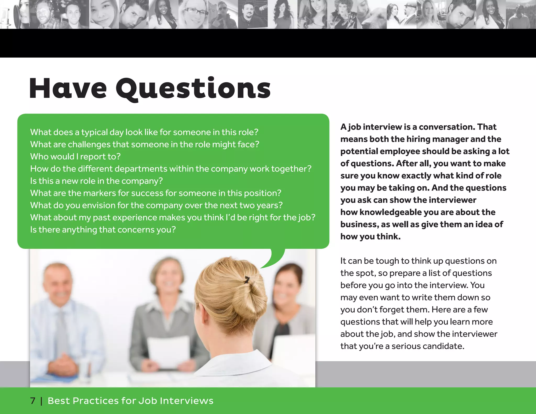 Have Questions
A job interview is a conversation. That
means both the hiring manager and the
potential employee should be asking a lot
of questions. After all, you want to make
sure you know exactly what kind of role
you may be taking on. And the questions
you ask can show the interviewer
how knowledgeable you are about the
business, as well as give them an idea of
how you think.
It can be tough to think up questions on
the spot, so prepare a list of questions
before you go into the interview. You
may even want to write them down so
you don’t forget them. Here are a few
questions that will help you learn more
about the job, and show the interviewer
that you’re a serious candidate.
What does a typical day look like for someone in this role?
What are challenges that someone in the role might face?
Who would I report to?
How do the different departments within the company work together?
Is this a new role in the company?
What are the markers for success for someone in this position?
What do you envision for the company over the next two years?
What about my past experience makes you think I’d be right for the job?
Is there anything that concerns you?
7 | Best Practices for Job Interviews
 