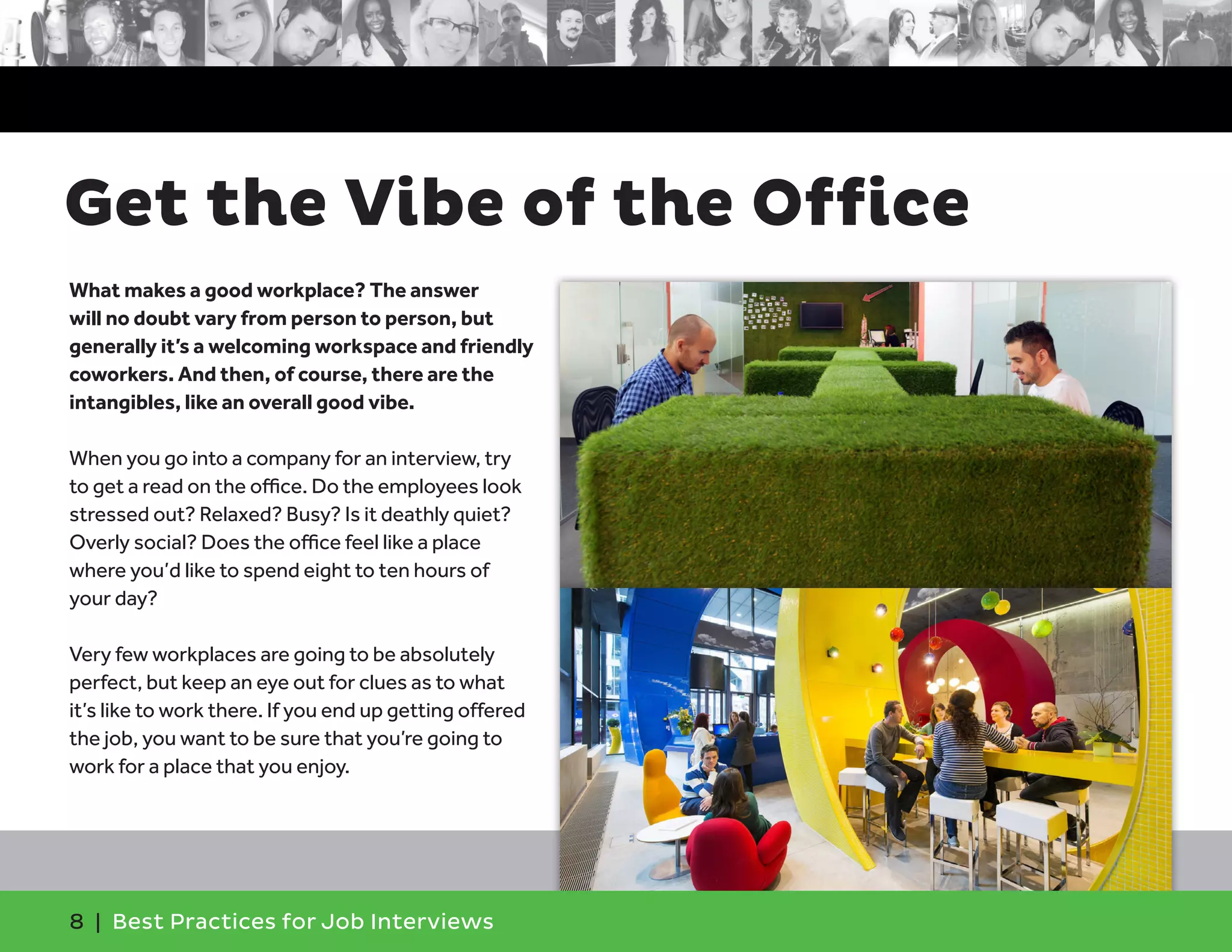 Get the Vibe of the Office
What makes a good workplace? The answer
will no doubt vary from person to person, but
generally it’s a welcoming workspace and friendly
coworkers. And then, of course, there are the
intangibles, like an overall good vibe.
When you go into a company for an interview, try
to get a read on the office. Do the employees look
stressed out? Relaxed? Busy? Is it deathly quiet?
Overly social? Does the office feel like a place
where you’d like to spend eight to ten hours of
your day?
Very few workplaces are going to be absolutely
perfect, but keep an eye out for clues as to what
it’s like to work there. If you end up getting offered
the job, you want to be sure that you’re going to
work for a place that you enjoy.
8 | Best Practices for Job Interviews
 